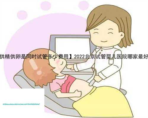 【供精供卵是同时试管多少费用】2022北京试管婴儿医院哪家最好？